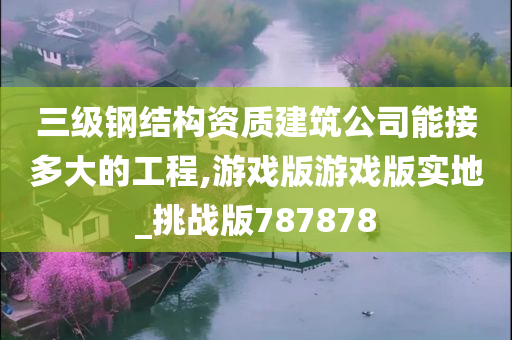 三级钢结构资质建筑公司能接多大的工程,游戏版游戏版实地_挑战版787878