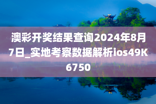 澳彩开奖结果查询2024年8月7日_实地考察数据解析ios49K6750