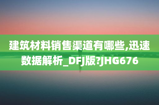 建筑材料销售渠道有哪些,迅速数据解析_DFJ版?JHG676