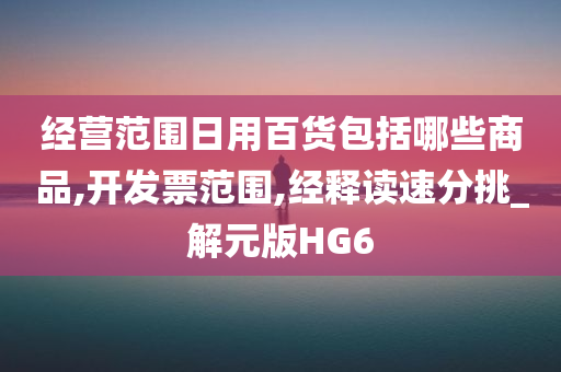 经营范围日用百货包括哪些商品,开发票范围,经释读速分挑_解元版HG6