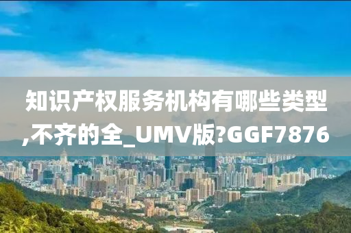 知识产权服务机构有哪些类型,不齐的全_UMV版?GGF7876