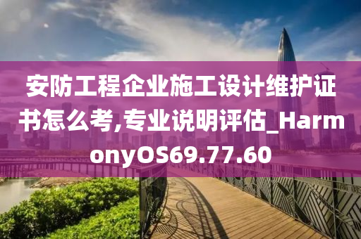 安防工程企业施工设计维护证书怎么考,专业说明评估_HarmonyOS69.77.60