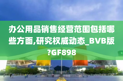 办公用品销售经营范围包括哪些方面,研究权威动态_BVB版?GF898