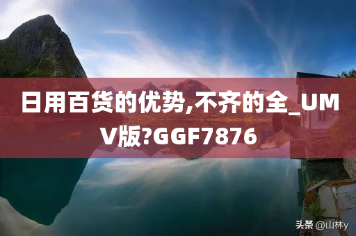 日用百货的优势,不齐的全_UMV版?GGF7876