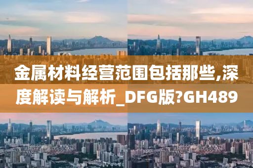 金属材料经营范围包括那些,深度解读与解析_DFG版?GH489