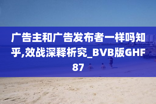 广告主和广告发布者一样吗知乎,效战深释析究_BVB版GHF87