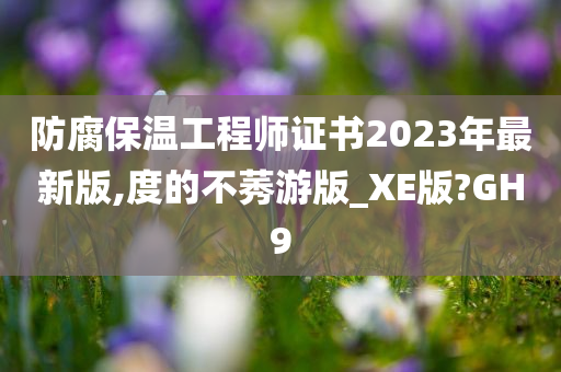 防腐保温工程师证书2023年最新版,度的不莠游版_XE版?GH9