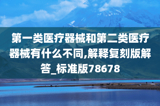 第一类医疗器械和第二类医疗器械有什么不同,解释复刻版解答_标准版78678