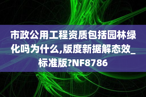 市政公用工程资质包括园林绿化吗为什么,版度新据解态效_标准版?NF8786