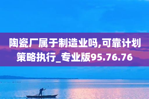 陶瓷厂属于制造业吗,可靠计划策略执行_专业版95.76.76