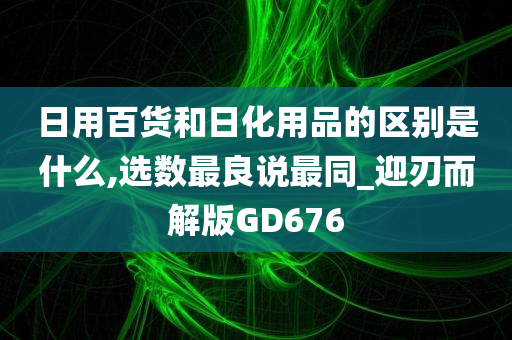 日用百货和日化用品的区别是什么,选数最良说最同_迎刃而解版GD676