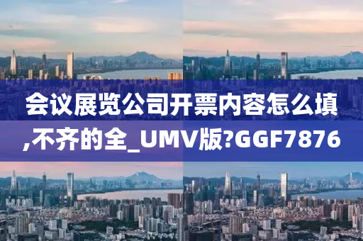 会议展览公司开票内容怎么填,不齐的全_UMV版?GGF7876