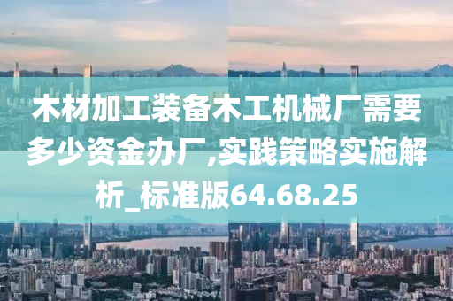 木材加工装备木工机械厂需要多少资金办厂,实践策略实施解析_标准版64.68.25