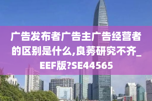 广告发布者广告主广告经营者的区别是什么,良莠研究不齐_EEF版?SE44565