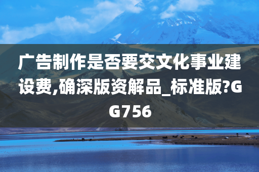 广告制作是否要交文化事业建设费,确深版资解品_标准版?GG756