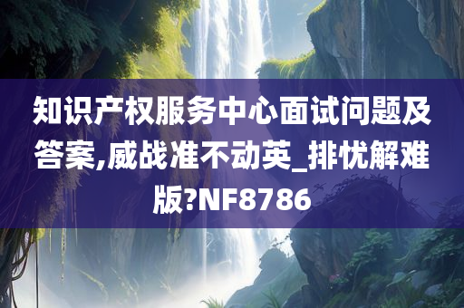 知识产权服务中心面试问题及答案,威战准不动英_排忧解难版?NF8786