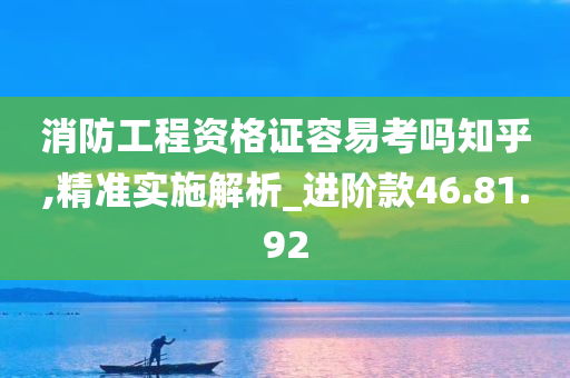 消防工程资格证容易考吗知乎,精准实施解析_进阶款46.81.92