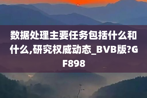 数据处理主要任务包括什么和什么,研究权威动态_BVB版?GF898