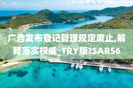 广告发布登记管理规定废止,解释落实权威_TRY版?SAR56