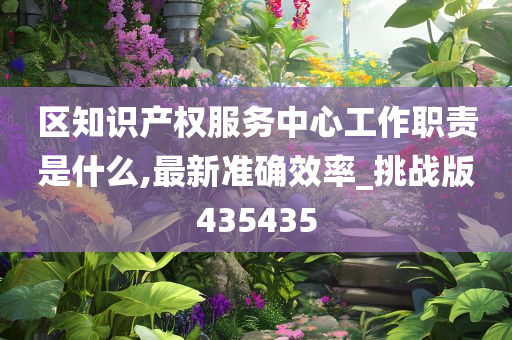 区知识产权服务中心工作职责是什么,最新准确效率_挑战版435435