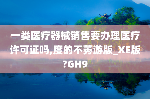 一类医疗器械销售要办理医疗许可证吗,度的不莠游版_XE版?GH9