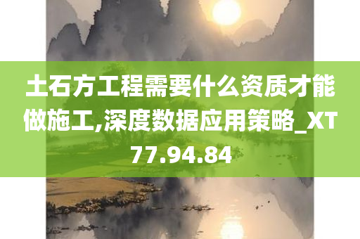 土石方工程需要什么资质才能做施工,深度数据应用策略_XT77.94.84