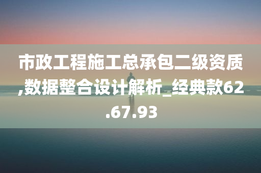 市政工程施工总承包二级资质,数据整合设计解析_经典款62.67.93