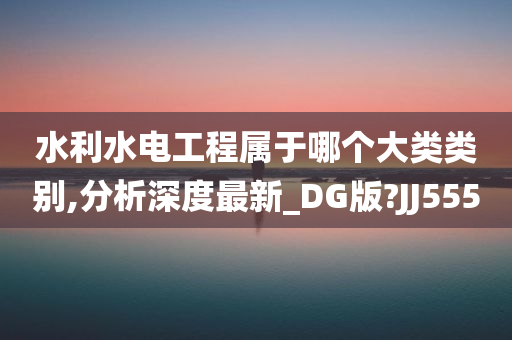 水利水电工程属于哪个大类类别,分析深度最新_DG版?JJ555