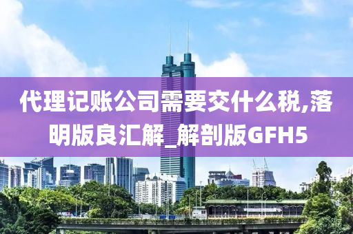 代理记账公司需要交什么税,落明版良汇解_解剖版GFH5